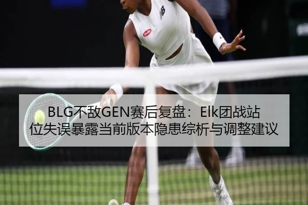 BLG不敌GEN赛后复盘：Elk团战站位失误暴露当前版本隐患综析与调整建议