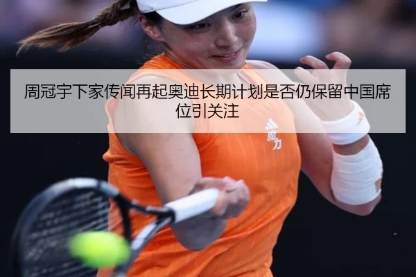 周冠宇下家传闻再起奥迪长期计划是否仍保留中国席位引关注